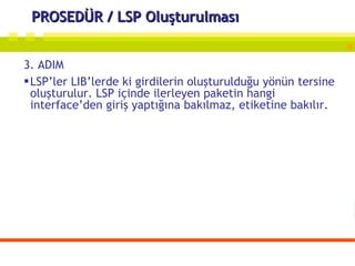 PROSEDÜR / LSP Oluşturulması 3. ADIM LSP’ler LIB’lerde ki girdilerin oluşturulduğu yönün tersine oluşturulur. LSP içinde ilerleyen paketin hangi interface’den giriş yaptığına bakılmaz, etiketine bakılır. 