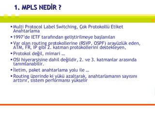 1. MPLS NEDİR ? Multi Protocol Label Switching, Çok Protokollü Etiket Anahtarlama 1997’de IETF tarafından geliştirilmeye başlanılan Var olan routing protokollerine (RSVP, OSPF) arayüzlük eden, ATM, FR, IP gibi 2. katman protokollerini destekleyen, Protokol değil, mimari … OSI hiyerarşisine dahil değildir, 2. ve 3. katmanlar arasında tanımlanabilir. İletim, paket anahtarlama yolu ile … Routing üzerinde ki yükü azaltarak, anahtarlamanın sayısını arttırır, sistem performansı yükselir 