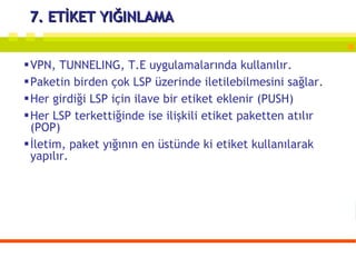 7. ETİKET YIĞINLAMA VPN, TUNNELING, T.E uygulamalarında kullanılır. Paketin birden çok LSP üzerinde iletilebilmesini sağlar. Her girdiği LSP için ilave bir etiket eklenir (PUSH) Her LSP terkettiğinde ise ilişkili etiket paketten atılır (POP) İletim, paket yığının en üstünde ki etiket kullanılarak yapılır. 