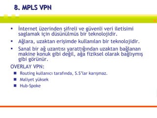 8. MPLS VPN İnternet üzerinden şifreli ve güvenli veri iletisimi saglamak için düsünülmüs bir teknolojidir. Ağlara, uzaktan erişimde kullanılan bir teknolojidir. Sanal bir ağ uzantısı yarattığından uzaktan bağlanan makine konuk gibi değil, ağa fiziksel olarak bağlıymış gibi görünür.  OVERLAY VPN:  Routing kullanıcı tarafında, S.S’lar karışmaz.  Maliyet yüksek Hub-Spoke 