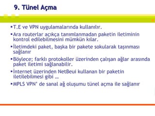 9. Tünel Açma T.E ve VPN uygulamalarında kullanılır. Ara routerlar açıkça tanımlanmadan paketin iletiminin kontrol edilebilmesini mümkün kılar. İletimdeki paket, başka bir pakete sokularak taşınması sağlanır Böylece; farklı protokoller üzerinden çalışan ağlar arasında paket iletimi sağlanabilir. İnternet üzerinden NetBeui kullanan bir paketin iletilebilmesi gibi … MPLS VPN’ de sanal ağ oluşumu tünel açma ile sağlanır 