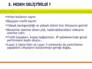 2. NEDEN GELİŞTİRİLDİ ? Artan kullanıcı sayısı Büyüyen trafik hacmi Yüksek bantgenişliği ve yüksek iletim hızı ihtiyacını getirdi Routerlar üzerine binen yük, kaldırabilecekleri miktarın üzerine çıktı.  Trafik kayıpları, kopan bağlantılar, IP şebekelerinde genel performans kaybı oluştu.  Layer 2 (data link) ve Layer 3 (network) da switchleme yapabilen cihazların kullanılması gereği doğdu. 