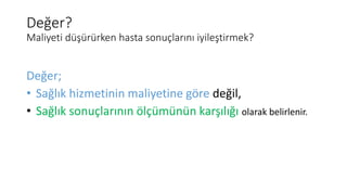 Değer?
Maliyeti düşürürken hasta sonuçlarını iyileştirmek?
Değer;
• Sağlık hizmetinin maliyetine göre değil,
• Sağlık sonuçlarının ölçümünün karşılığı olarak belirlenir.
 