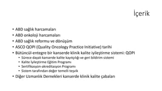 İçerik
• ABD sağlık harcamaları
• ABD onkoloji harcamaları
• ABD sağlık reformu ve dönüşüm
• ASCO QOPI (Quality Oncology Practice Initiative) tarihi
• Bütüncül-entegre bir kanserde klinik kalite iyileştirme sistemi: QOPI
• Sürece dayalı kanserde kalite kayıtçılığı ve geri bildirim sistemi
• Kalite İyileştirme Eğitim Programı
• Sertifikasyon-akreditasyon Programı
• Sistem tarafından değer temelli teşvik
• Diğer Uzmanlık Dernekleri kanserde klinik kalite çabaları
 