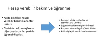 Hesap verebilir bakım ve öğrenme
• Kalite ölçekleri hesap
verebilir bakımın anahtar
unsuru
• Geri ödeme kuruluşları ve
diğer paydaşlar bu şekilde
öğrenebiliyorlar.
• Bakımın klinik rehberler ve
standartlara uyumu
• Sağlık sonuçlarının iyileştirilmesi
• Bakımın kanıta dayalı sürdürülmesi
• Kalite iyileştirmenin benimsenmesi
 