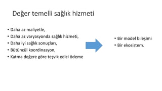 Değer temelli sağlık hizmeti
• Daha az maliyetle,
• Daha az varyasyonda sağlık hizmeti,
• Daha iyi sağlık sonuçları,
• Bütüncül koordinasyon,
• Katma değere göre teşvik edici ödeme
• Bir model bileşimi
• Bir ekosistem.
 