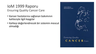 IoM 1999 Raporu
Ensuring Quality Cancer Care
• Kanser hastalarına sağlanan bakımının
kalitesiyle ilgili kaygılar
• Kaliteyi değerlendirecek bir sistemin mevcut
olmadığı
 