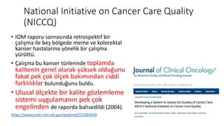 National Initiative on Cancer Care Quality
(NICCQ)
• IOM raporu sonrasında retrospektif bir
çalışma ile beş bölgede meme ve kolorektal
kanser hastalarına yönelik bir çalışma
yürüttü.
• Çalışma bu kanser türlerinde toplamda
kalitenin genel olarak yüksek olduğunu
fakat pek çok ölçek bakımından ciddi
farklılıklar bulunduğunu buldu.
• Ulusal ölçekte bir kalite gözlemleme
sistemi uygulamanın pek çok
engelinden de raporda bahsedildi (2004).
https://www.ncbi.nlm.nih.gov/pubmed/15284249
 
