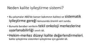 Neden kalite iyileştirme sistemi?
• Bu çalışmalar ABD’de kanser bakımının kalitesi ve sistematik
iyileştirme gereği konusunda önemli veri sundu.
• Bununla beraber verilerin tekil onkoloji merkezlerine
uyarlanabilirliği sınırlı idi.
•Hekim-merkez düzeyi kalite değerlendirmeleri,
kalite iyileştirme sistemleri iyileştirme için gerekli idi.
 