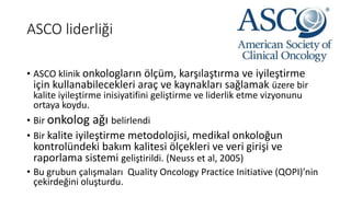 ASCO liderliği
• ASCO klinik onkologların ölçüm, karşılaştırma ve iyileştirme
için kullanabilecekleri araç ve kaynakları sağlamak üzere bir
kalite iyileştirme inisiyatifini geliştirme ve liderlik etme vizyonunu
ortaya koydu.
• Bir onkolog ağı belirlendi
• Bir kalite iyileştirme metodolojisi, medikal onkoloğun
kontrolündeki bakım kalitesi ölçekleri ve veri girişi ve
raporlama sistemi geliştirildi. (Neuss et al, 2005)
• Bu grubun çalışmaları Quality Oncology Practice Initiative (QOPI)’nin
çekirdeğini oluşturdu.
 
