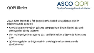 QOPI ilkeler
2002-2004 arasında 3 faz pilot çalışma yapıldı ve aşağıdaki ilkeler
doğrultusunda çalışıldı:
• Kaynak kısıtını ve yoğun çalışma temposunun dinamiklerini göz ardı
etmeyen bir süreç tasarımı
• Veri mahremiyetine saygı ve bazı verilerin hekim düzeyinde kalmasına
özen
• QOPI’nın gelişim ve büyümesinin onkologların kontrolü altında
sürdürülmesi
 