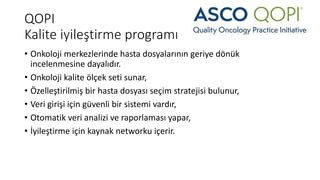 QOPI
Kalite iyileştirme programı
• Onkoloji merkezlerinde hasta dosyalarının geriye dönük
incelenmesine dayalıdır.
• Onkoloji kalite ölçek seti sunar,
• Özelleştirilmiş bir hasta dosyası seçim stratejisi bulunur,
• Veri girişi için güvenli bir sistemi vardır,
• Otomatik veri analizi ve raporlaması yapar,
• İyileştirme için kaynak networku içerir.
 