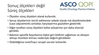 Sonuç ölçekleri değil
Süreç ölçekleri
• Ölçekler süreç ölçekleri olarak kullanıldı.
• Sonuç ölçeklerinin tercih edilmeme sebebi olarak risk düzeltmelerdeki
(case adjustment) zorluklar, karşılaştırma güçlükleri gösterildi.
• Diğer taraftan süreç ölçekleri kalite iyileştirme için daha elverişli
görüldü.
• Bakımın spesifik boyutlarına ilişkin geri bildirim sağlaması ve aksiyon
almayı mümkün kılması nedeniyle değerli görüldüler.
• Olabildiğince evet/hayır cevaplı sorular kullanıldı.
 