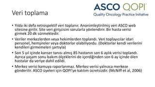 Veri toplama
• Yılda iki defa retrospektif veri toplanır. Anonimleştirilmiş veri ASCO web
sitesine girilir. Site veri girişcisini sorularla yönlendirir. Bir hasta verisi
girmek 20 dk sürmektedir.
• Veriler merkezlerden veya hekimlerden toplandı. Veri toplayıcılar idari
personel, hemşireler veya doktorlar olabiliyordu. (Doktorlar kendi verilerini
kendileri girmemeleri şartıyla)
• Son 5 yıl içinde kanser tanısı almış 85 hastanın son 6 aylık verisi toplandı.
Ayrıca yaşam sonu bakım ölçeklerini de içerdiğinden son 6 ay içinde ölen
hastalar da veriye dahil edildi.
• Merkez verisi kamuya raporlanmaz. Merkez verisi yalnızca merkeze
gönderilir. ASCO üyeleri için QOPI’ye katılım ücretsizdir. (McNiff et al, 2006)
 
