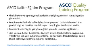 ASCO Kalite Eğitim Programı
• Klinik bakım ve operasyonel performansı iyileştirmeleri için çalışanları
güçlendirir.
• Kendi merkezlerinde kalite iyileştirme projeleri başlatabilmeleri için
gerekli bilgi ve tecrübe meslektaşları onkologlar tarafından verilir.
• Senede 3 sefer 5 gün yüzyüze eğitim yanında uzaktan eğitimler…
• Ekip kurma, hedef belirleme, değişim stratejileri belirleme-uygulama,
iyileştirme için veri kullanma-anlama, performans trendini takip, süreç
analiz-kalite iyileştirme araçlarını kullanma…
https://practice.asco.org/quality-improvement/quality-programs/quality-training-program
 