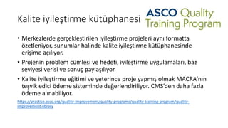 Kalite iyileştirme kütüphanesi
• Merkezlerde gerçekleştirilen iyileştirme projeleri aynı formatta
özetleniyor, sunumlar halinde kalite iyileştirme kütüphanesinde
erişime açılıyor.
• Projenin problem cümlesi ve hedefi, iyileştirme uygulamaları, baz
seviyesi verisi ve sonuç paylaşılıyor.
• Kalite iyileştirme eğitimi ve yeterince proje yapmış olmak MACRA’nın
teşvik edici ödeme sisteminde değerlendiriliyor. CMS’den daha fazla
ödeme alınabiliyor.
https://practice.asco.org/quality-improvement/quality-programs/quality-training-program/quality-
improvement-library
 