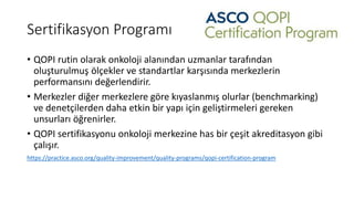 Sertifikasyon Programı
• QOPI rutin olarak onkoloji alanından uzmanlar tarafından
oluşturulmuş ölçekler ve standartlar karşısında merkezlerin
performansını değerlendirir.
• Merkezler diğer merkezlere göre kıyaslanmış olurlar (benchmarking)
ve denetçilerden daha etkin bir yapı için geliştirmeleri gereken
unsurları öğrenirler.
• QOPI sertifikasyonu onkoloji merkezine has bir çeşit akreditasyon gibi
çalışır.
https://practice.asco.org/quality-improvement/quality-programs/qopi-certification-program
 