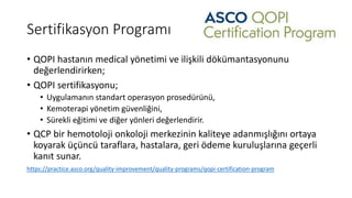Sertifikasyon Programı
• QOPI hastanın medical yönetimi ve ilişkili dökümantasyonunu
değerlendirirken;
• QOPI sertifikasyonu;
• Uygulamanın standart operasyon prosedürünü,
• Kemoterapi yönetim güvenliğini,
• Sürekli eğitimi ve diğer yönleri değerlendirir.
• QCP bir hemotoloji onkoloji merkezinin kaliteye adanmışlığını ortaya
koyarak üçüncü taraflara, hastalara, geri ödeme kuruluşlarına geçerli
kanıt sunar.
https://practice.asco.org/quality-improvement/quality-programs/qopi-certification-program
 
