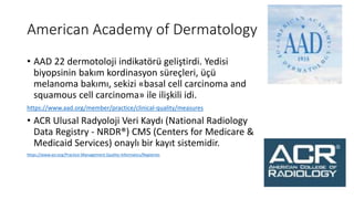 American Academy of Dermatology
• AAD 22 dermotoloji indikatörü geliştirdi. Yedisi
biyopsinin bakım kordinasyon süreçleri, üçü
melanoma bakımı, sekizi «basal cell carcinoma and
squamous cell carcinoma» ile ilişkili idi.
https://www.aad.org/member/practice/clinical-quality/measures
• ACR Ulusal Radyoloji Veri Kaydı (National Radiology
Data Registry - NRDR®) CMS (Centers for Medicare &
Medicaid Services) onaylı bir kayıt sistemidir.
https://www.acr.org/Practice-Management-Quality-Informatics/Registries
 