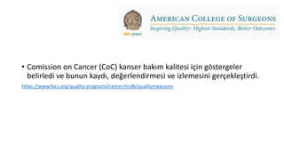 • Comission on Cancer (CoC) kanser bakım kalitesi için göstergeler
belirledi ve bunun kaydı, değerlendirmesi ve izlemesini gerçekleştirdi.
https://www.facs.org/quality-programs/cancer/ncdb/qualitymeasures
 