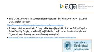 • The Digestive Health Recognition Program™ bir klinik veri kayıt sistemi
olarak işlev görüyor.
https://www.gastro.org/practice-guidance/quality-and-performance-measures
• AUA prostat kanseri için 5 beş kalite ölçeği geliştirdi. AUA Kalite Kaydı -
AUA Quality Registry (AQUA) sağlık bakım kalitesi ve hasta sonuçlarını
ölçmeyi, kıyaslamayı ve raporlamayı amaçladı.
• https://www.auanet.org/practice-resources/aua-quality-(aqua)-registry/program-information
 