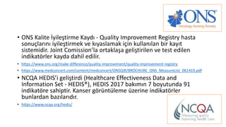 • ONS Kalite İyileştirme Kaydı - Quality Improvement Registry hasta
sonuçlarını iyileştirmek ve kıyaslamak için kullanılan bir kayıt
sistemidir. Joint Comission’la ortaklaşa geliştirilen ve test edilen
indikatörler kayda dahil edilir.
• https://www.ons.org/make-difference/quality-improvement/quality-improvement-registry
• https://www.medconcert.com/content/medconcert/ONSQIR/BROCHURE_ONS_MeasureList_061419.pdf
• NCQA HEDIS’i geliştirdi (Healthcare Effectiveness Data and
Information Set - HEDIS®), HEDIS 2017 bakımın 7 boyutunda 91
indikatöre sahiptir. Kanser görüntüleme üzerine indikatörler
bunlardan bazılarıdır.
• https://www.ncqa.org/hedis/
 