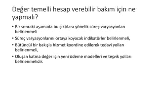 Değer temelli hesap verebilir bakım için ne
yapmalı?
• Bir sonraki aşamada bu çıktılara yönelik süreç varyasyonları
belirlenmeli
• Süreç varyasyonlarını ortaya koyacak indikatörler belirlenmeli,
• Bütüncül bir bakışla hizmet koordine edilerek tedavi yolları
belirlenmeli,
• Oluşan katma değer için yeni ödeme modelleri ve teşvik yolları
belirlenmelidir.
 