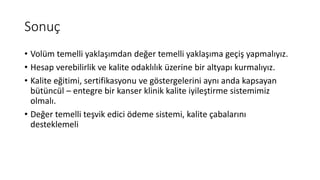 Sonuç
• Volüm temelli yaklaşımdan değer temelli yaklaşıma geçiş yapmalıyız.
• Hesap verebilirlik ve kalite odaklılık üzerine bir altyapı kurmalıyız.
• Kalite eğitimi, sertifikasyonu ve göstergelerini aynı anda kapsayan
bütüncül – entegre bir kanser klinik kalite iyileştirme sistemimiz
olmalı.
• Değer temelli teşvik edici ödeme sistemi, kalite çabalarını
desteklemeli
 