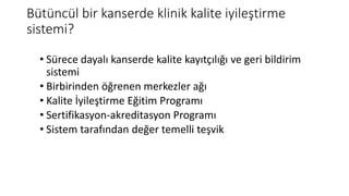 Bütüncül bir kanserde klinik kalite iyileştirme
sistemi?
• Sürece dayalı kanserde kalite kayıtçılığı ve geri bildirim
sistemi
• Birbirinden öğrenen merkezler ağı
• Kalite İyileştirme Eğitim Programı
• Sertifikasyon-akreditasyon Programı
• Sistem tarafından değer temelli teşvik
 
