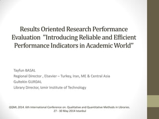 Results Oriented Research Performance
Evaluation ’’Introducing Reliable and Efficient
PerformanceIndicators in Academic World’’
Tayfun BASAL
Regional Director , Elsevier – Turkey, Iran, ME & Central Asia
Gultekin GURDAL
Library Director, Izmir Institute of Technology
QQML 2014. 6th International Conference on. Qualitative and Quantitative Methods in Libraries.
27 - 30 May 2014 Istanbul
 