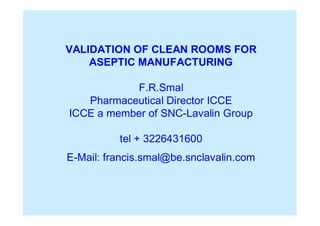 VALIDATION OF CLEAN ROOMS FOR
ASEPTIC MANUFACTURING
F.R.Smal
Pharmaceutical Director ICCE
ICCE a member of SNC-Lavalin Group
tel + 3226431600
E-Mail: francis.smal@be.snclavalin.com
 