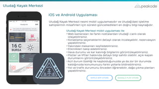 peakodeUludağ Kayak Merkezi
iOS ve Android Uygulaması
Uludağ Kayak Merkezi resmi mobil uygulamasıdır ve Uludağ’daki işletme
sahiplerinin misafirleri için sürekli güncelledikleri en doğru bilgi kaynağıdır.
APPLE APP STORE GOOGLE PLAY STORE
Uludağ Kayak Merkezi mobil uygulaması ile:
•Web kameraları ile farklı noktalardan Uludağ’ı canlı olarak
izleyebilirsiniz.
•Konaklama seçeneklerini detaylı olarak inceleyebilir, rezervasyon
yapabilirsiniz.
•Yakındaki mekanları keşfedebilirsiniz.
•Etkinlikleri takip edebilirsiniz.
•Hava durumu ve kar kalınlığı bilgilerini görüntüleyebilirsiniz.
•Pistler ve liftler hakkında detaylı bilgi sahibi olabilir, açık-kapalı
durumlarını görüntüleyebilirsiniz.
•Acil durum özelliği ile kaybolduğunuzda ya da zor bir durumda
kaldığınızda konumunuzu farklı yollarla bildirebilirsiniz.
•Yol ve trafik durumunu önceden öğrenebilir, dağa çıkma planları
yapabilirsiniz.
 