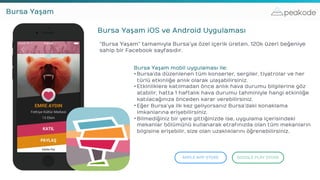 peakodeBursa Yaşam
Bursa Yaşam iOS ve Android Uygulaması
“Bursa Yaşam” tamamıyla Bursa’ya özel içerik üreten, 120k üzeri beğeniye
sahip bir Facebook sayfasıdır.
APPLE APP STORE GOOGLE PLAY STORE
Bursa Yaşam mobil uygulaması ile:
•Bursa’da düzenlenen tüm konserler, sergiler, tiyatrolar ve her
türlü etkinliğe anlık olarak ulaşabilirsiniz.
•Etkinliklere katılmadan önce anlık hava durumu bilgilerine göz
atabilir, hatta 1 haftalık hava durumu tahminiyle hangi etkinliğe
katılacağınıza önceden karar verebilirsiniz.
•Eğer Bursa’ya ilk kez geliyorsanız Bursa’daki konaklama
imkanlarına erişebilirsiniz.
•Bilmediğiniz bir yere gittiğinizde ise, uygulama içerisindeki
mekanlar bölümünü kullanarak etrafınızda olan tüm mekanların
bilgisine erişebilir, size olan uzaklıklarını öğrenebilirsiniz.
 