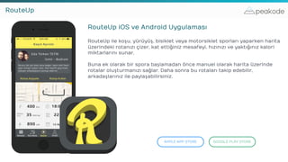 peakodeRouteUp
RouteUp iOS ve Android Uygulaması
RouteUp ile koşu, yürüyüş, bisiklet veya motorsiklet sporları yaparken harita
üzerindeki rotanızı çizer, kat ettiğiniz mesafeyi, hızınızı ve yaktığınız kalori
miktarlarını sunar.
Buna ek olarak bir spora başlamadan önce manuel olarak harita üzerinde
rotalar oluşturmanızı sağlar. Daha sonra bu rotaları takip edebilir,
arkadaşlarınız ile paylaşabilirsiniz.
APPLE APP STORE GOOGLE PLAY STORE
 