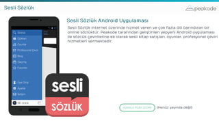 peakodeSesli Sözlük
Sesli Sözlük Android Uygulaması
Sesli Sözlük internet üzerinde hizmet veren ve çok fazla dili barındıran bir
online sözlüktür. Peakode tarafından geliştirilen yepyeni Android uygulaması
ile sözcük çevirilerine ek olarak sesli kitap satışları, oyunlar, profesyonel çeviri
hizmetleri vermektedir.
GOOGLE PLAY STORE (Henüz yayında değil)
 