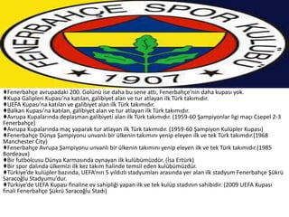♦Fenerbahçe avrupadaki 200. Golünü ise daha bu sene attı, Fenerbahçe'nin daha kupası yok.
♦Kupa Galipleri Kupası’na katılan, galibiyet alan ve tur atlayan ilk Türk takımıdır.
♦UEFA Kupası’na katılan ve galibiyet alan ilk Türk takımıdır.
♦Balkan Kupası’na katılan, galibiyet alan ve tur atlayan ilk Türk takımıdır.
♦Avrupa Kupalarında deplasman galibiyeti alan ilk Türk takımıdır. (1959-60 Şampiyonlar ligi maçı Csepel 2-3
Fenerbahçe)
♦Avrupa Kupalarında maç yaparak tur atlayan ilk Türk takımıdır. (1959-60 Şampiyon Kulüpler Kupası)
♦Fenerbahçe Dünya Şampiyonu unvanlı bir ülkenin takımını yenip eleyen ilk ve tek Türk takımdır.(1968
Manchester City)
♦Fenerbahçe Avrupa Şampiyonu unvanlı bir ülkenin takımını yenip eleyen ilk ve tek Türk takımıdır.(1985
Bordeaux)
♦Bir futbolcusu Dünya Karmasında oynayan ilk kulübümüzdür. (İsa Ertürk)
♦Bir spor dalında ülkemizi ilk kez takım halinde temsil eden kulübümüzdür.
♦Türkiye’de kulüpler bazında, UEFA’nın 5 yıldızlı stadyumları arasında yer alan ilk stadyum Fenerbahçe Şükrü
Saracoğlu Stadyumu’dur.
♦Türkiye’de UEFA Kupası finaline ev sahipliği yapan ilk ve tek kulüp stadının sahibidir. (2009 UEFA Kupası
finali Fenerbahçe Şükrü Saracoğlu Stadı)
 