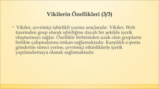 Vikilerin Özellikleri (3/3)
▪ Vikiler, çevrimiçi işbirlikli yazma araçlarıdır. Vikiler, Web
üzerinden grup olarak işbirliğine dayalı bir şekilde içerik
oluşturmayı sağlar. Özellikle birbirinden uzak olan grupların
birlikte çalışmalarına imkan sağlamaktadır. Karşılıklı e-posta
gönderim süreci yerine, çevrimiçi etkinliklerle içerik
yapılandırmaya olanak sağlamaktadır.
 