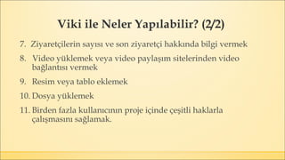 Viki ile Neler Yapılabilir? (2/2)
7. Ziyaretçilerin sayısı ve son ziyaretçi hakkında bilgi vermek
8. Video yüklemek veya video paylaşım sitelerinden video
bağlantısı vermek
9. Resim veya tablo eklemek
10. Dosya yüklemek
11. Birden fazla kullanıcının proje içinde çeşitli haklarla
çalışmasını sağlamak.
 