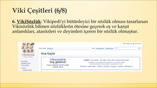 Viki Çeşitleri (6/8)
6. VikiSözlük: Vikipedi'yi bütünleyici bir sözlük olması tasarlanan
Vikisözlük bilinen sözlüklerin ötesine geçerek eş ve karşıt
anlamlıları, atasözleri ve deyimleri içeren bir sözlük olmuştur.
 