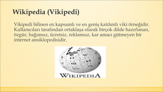 Wikipedia (Vikipedi)
Vikipedi bilinen en kapsamlı ve en geniş katılımlı viki örneğidir.
Kullanıcıları tarafından ortaklaşa olarak birçok dilde hazırlanan,
özgür, bağımsız, ücretsiz, reklamsız, kar amacı gütmeyen bir
internet ansiklopedisidir.
 