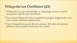 Wikipedia’nın Özellikleri (2/2)
 Wikipedia’nın güvenilebilirliği ve doğruluğu konusu üzerine
tartışmalar hala devam etmektedir.
Üye olarak Wikipedia’daki maddelerin içeriğini değiştirmek veya
yeni madde eklemek mümkündür.
Tüm Vikipedilerin şu an 284 dil sürümü, 267 etkin dil sürümü
(100'den fazla maddesi bulunan) mevcuttur.
 
