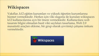Wikispaces
Vakıflar, k12 eğitim kurumları ve yüksek öğretim kurumlarına
hizmet vermektedir. Herkes için viki slagonu ile kurulan wikispaces
k12 kullanıcılarına ayrı bir önem vermektedir. Kullanıcılara web
tasarım bilgisi olmadan basit viki sayfaları tasarlama, Web 2.0
masaüstü araçları ekleme, bir grup olarak çevrimiçi çalışma imkanı
vermektedir.
 