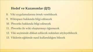 Hedef ve Kazanımlar (2/2)
3
8. Viki uygulamalarına örnek verebilecek
9. Wikispace hakkında bilgi edinecek
10. Pbworks hakkında bilgi edinecek
11. Pbworks ile wiki oluşturmayı öğrenecek
12. Viki seçiminde dikkat edilecek noktaları söyleyebilecek
13. Vikilerin eğitimde nasıl kullanıldığını bilecek
 
