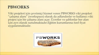 PBWORKS
Viki projeleri için çevrimiçi hizmet veren PBWORKS viki projeleri
“çalışma alanı” (workspace) olarak da adlandırılır ve kullanıcı viki
projesi için bir çalışma alanı açar. Ücretler ve şablonlar her alan
için ayrı olarak sunulmaktadır.Eğitim kurumlarına özel fiyat
uygulanmaktadır.
 