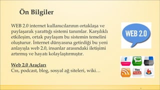Ön Bilgiler
4
WEB 2.0 internet kullanıcılarının ortaklaşa ve
paylaşarak yarattığı sistemi tanımlar. Karşılıklı
etkileşim, ortak paylaşım bu sistemin temelini
oluşturur. İnternet dünyasına getirdiği bu yeni
anlayışla web 2.0, insanlar arasındaki iletişimi
artırmış ve hayatı kolaylaştırmıştır.
Web 2.0 Araçları
Css, podcast, blog, sosyal ağ siteleri, wiki…
 