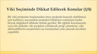 Viki Seçiminde Dikkat Edilecek Konular (1/4)
Bir viki projesine başlamadan önce projenin başarılı olabilmesi
için kullanıcı sayısından projeden beklenen sonuçlara kadar
birçok değişkeni dikkate almak gerekir. Bir eğitim kurumunda
veya bir şirkette viki projeleri yürütecek proje yöneticisi, viki
alternatiflerini araştırırken şu sorulardan yola çıkarak tercihini
yapabilir.
 