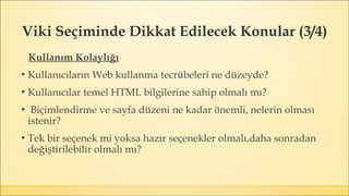 Viki Seçiminde Dikkat Edilecek Konular (3/4)
Kullanım Kolaylığı
▪ Kullanıcıların Web kullanma tecrübeleri ne düzeyde?
▪ Kullanıcılar temel HTML bilgilerine sahip olmalı mı?
▪ Biçimlendirme ve sayfa düzeni ne kadar önemli, nelerin olması
istenir?
▪ Tek bir seçenek mi yoksa hazır seçenekler olmalı,daha sonradan
değiştirilebilir olmalı mı?
 