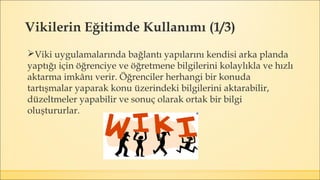 Vikilerin Eğitimde Kullanımı (1/3)
Viki uygulamalarında bağlantı yapılarını kendisi arka planda
yaptığı için öğrenciye ve öğretmene bilgilerini kolaylıkla ve hızlı
aktarma imkânı verir. Öğrenciler herhangi bir konuda
tartışmalar yaparak konu üzerindeki bilgilerini aktarabilir,
düzeltmeler yapabilir ve sonuç olarak ortak bir bilgi
oluştururlar.
 