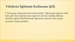 Viki grup çalışmalarında kullanılabilir. Öğretimde öğrenci aktif
hale gelir hem öğreten hem öğrenen olur bu özelliği dikkate
alınarak eğitim fakültelerinde öğretmen adayları için uygun
ortamlar oluşturulabilir.
Vikilerin Eğitimde Kullanımı (2/3)
 
