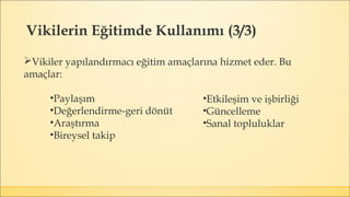 Vikiler yapılandırmacı eğitim amaçlarına hizmet eder. Bu
amaçlar:
•Paylaşım
•Değerlendirme-geri dönüt
•Araştırma
•Bireysel takip
Vikilerin Eğitimde Kullanımı (3/3)
•Etkileşim ve işbirliği
•Güncelleme
•Sanal topluluklar
 